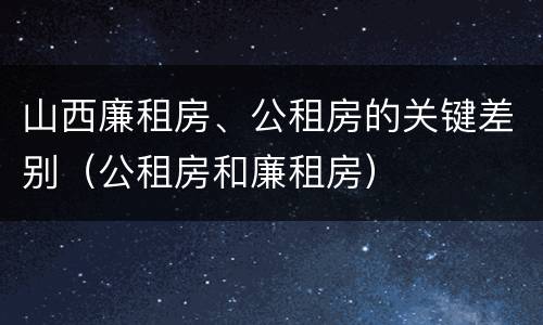 山西廉租房、公租房的关键差别（公租房和廉租房）