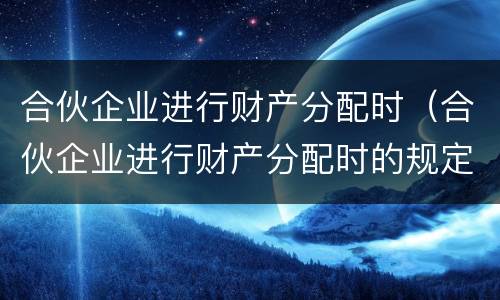 合伙企业进行财产分配时（合伙企业进行财产分配时的规定）