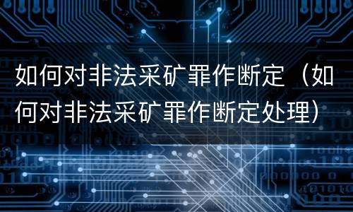 如何对非法采矿罪作断定(如何对非法采矿罪作断定处理)