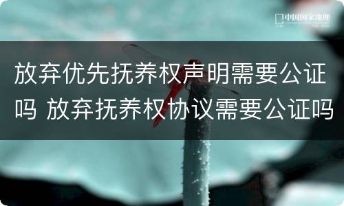 放弃优先抚养权声明需要公证吗 放弃抚养权协议需要公证吗
