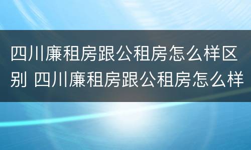 四川廉租房跟公租房怎么样区别 四川廉租房跟公租房怎么样区别呢