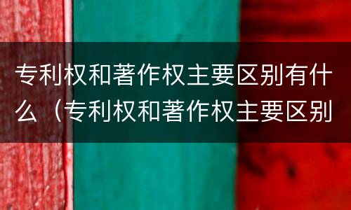 专利权和著作权主要区别有什么（专利权和著作权主要区别有什么特点）