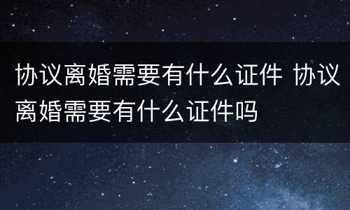 协议离婚需要有什么证件 协议离婚需要有什么证件吗
