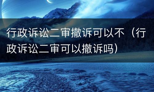 行政诉讼二审撤诉可以不（行政诉讼二审可以撤诉吗）
