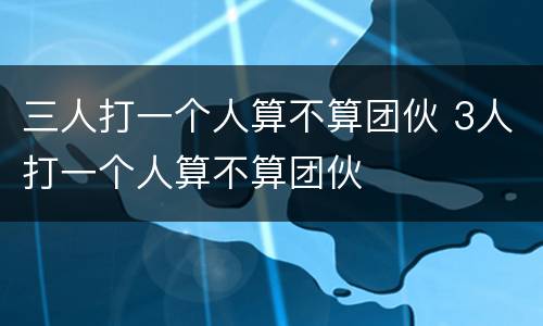 三人打一个人算不算团伙 3人打一个人算不算团伙