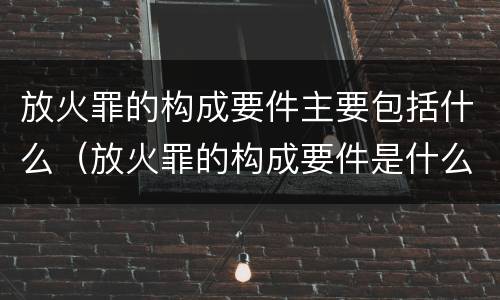 放火罪的构成要件主要包括什么（放火罪的构成要件是什么）