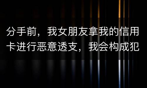 分手前，我女朋友拿我的信用卡进行恶意透支，我会构成犯罪吗，不是我透支的啊