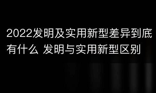 2022发明及实用新型差异到底有什么 发明与实用新型区别