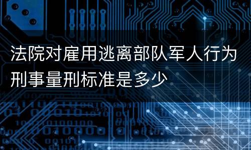 法院对雇用逃离部队军人行为刑事量刑标准是多少