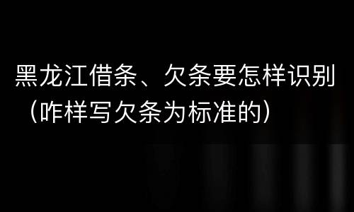 黑龙江借条、欠条要怎样识别（咋样写欠条为标准的）