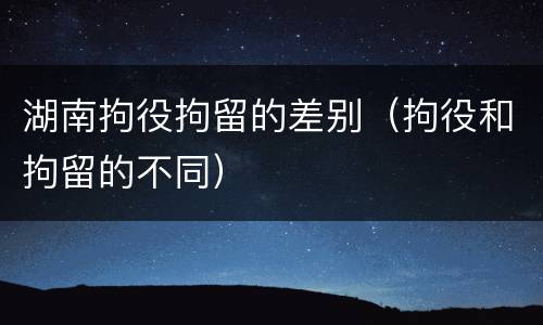 湖南拘役拘留的差别(拘役和拘留的不同) 湖南拘役拘留的差别(拘役和拘留的不同)