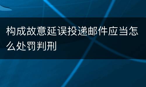 构成故意延误投递邮件应当怎么处罚判刑