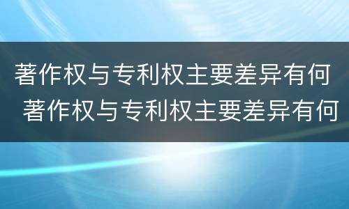 著作权与专利权主要差异有何 著作权与专利权主要差异有何不同