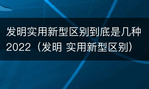 发明实用新型区别到底是几种2022（发明 实用新型区别）
