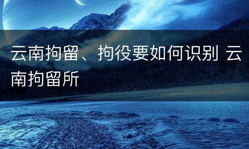 云南拘留、拘役要如何识别 云南拘留所