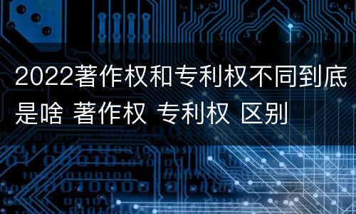 2022著作权和专利权不同到底是啥 著作权 专利权 区别
