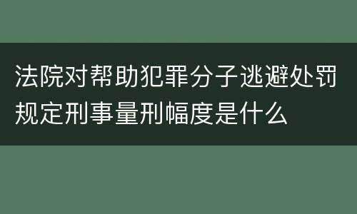 法院对帮助犯罪分子逃避处罚规定刑事量刑幅度是什么