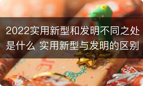 2022实用新型和发明不同之处是什么 实用新型与发明的区别是什么