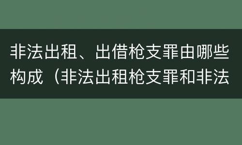 非法出租、出借枪支罪由哪些构成（非法出租枪支罪和非法出借枪支罪的区别）