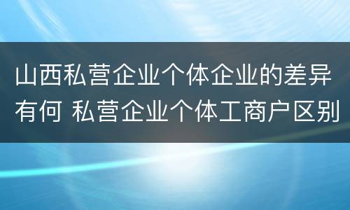 山西私营企业个体企业的差异有何 私营企业个体工商户区别