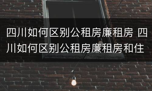四川如何区别公租房廉租房 四川如何区别公租房廉租房和住房
