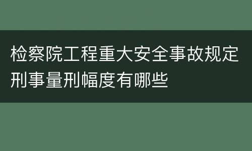 检察院工程重大安全事故规定刑事量刑幅度有哪些