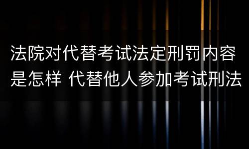 法院对代替考试法定刑罚内容是怎样 代替他人参加考试刑法