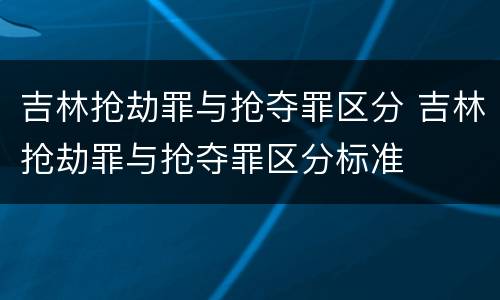 吉林抢劫罪与抢夺罪区分 吉林抢劫罪与抢夺罪区分标准
