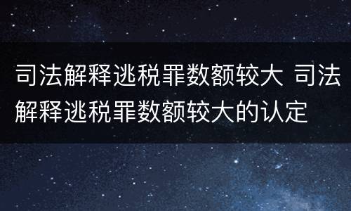 司法解释逃税罪数额较大 司法解释逃税罪数额较大的认定