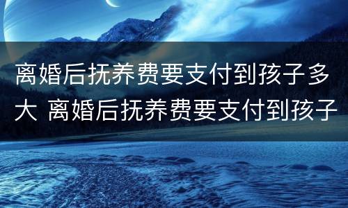 离婚后抚养费要支付到孩子多大 离婚后抚养费要支付到孩子多大年龄