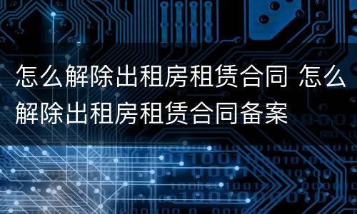 怎么解除出租房租赁合同 怎么解除出租房租赁合同备案