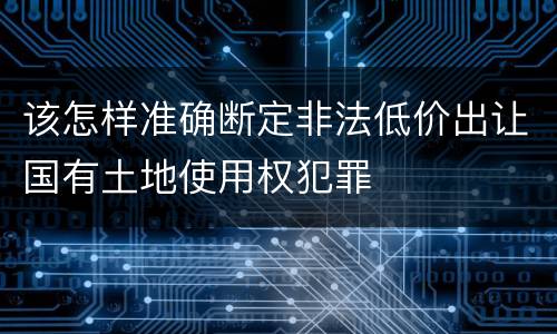 该怎样准确断定非法低价出让国有土地使用权犯罪