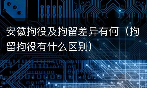 安徽拘役及拘留差异有何（拘留拘役有什么区别）
