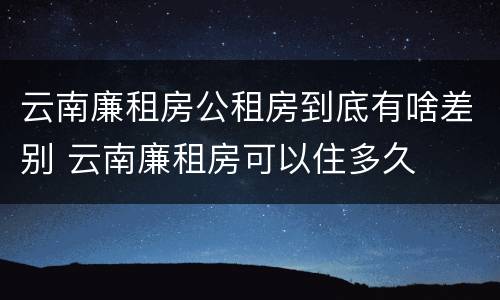 云南廉租房公租房到底有啥差别 云南廉租房可以住多久 云南廉租房公租房到底有啥差别 云南廉租房可以住多久