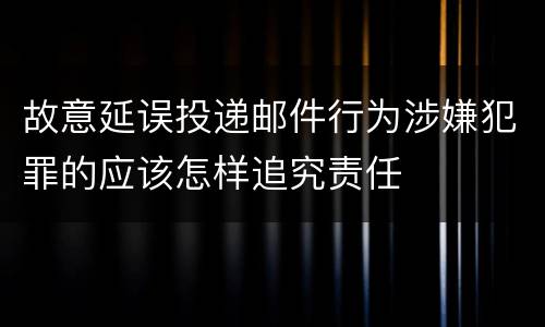 故意延误投递邮件行为涉嫌犯罪的应该怎样追究责任 故意延误投递邮件行为涉嫌犯罪的应该怎样追究责任