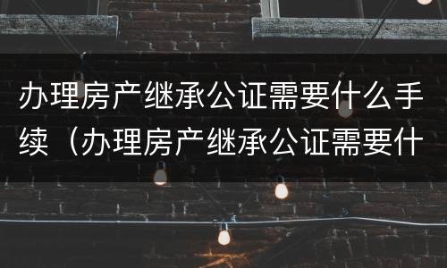 办理房产继承公证需要什么手续（办理房产继承公证需要什么手续和费用）
