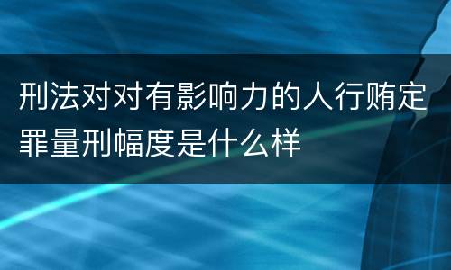 刑法对对有影响力的人行贿定罪量刑幅度是什么样