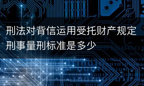 刑法对背信运用受托财产规定刑事量刑标准是多少