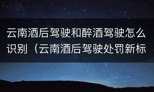 云南酒后驾驶和醉酒驾驶怎么识别（云南酒后驾驶处罚新标准）