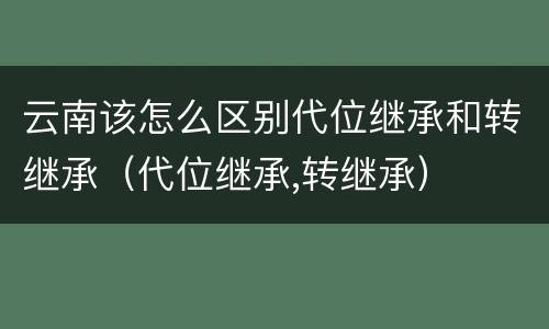 云南该怎么区别代位继承和转继承（代位继承,转继承）