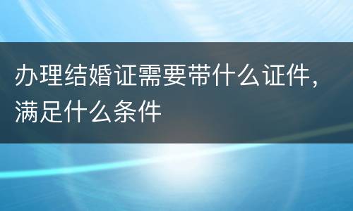 办理结婚证需要带什么证件，满足什么条件