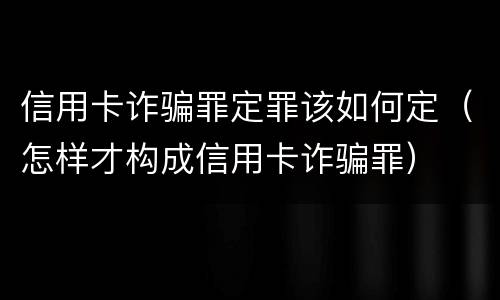 信用卡诈骗罪定罪该如何定（怎样才构成信用卡诈骗罪）