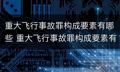 重大飞行事故罪构成要素有哪些 重大飞行事故罪构成要素有哪些方面