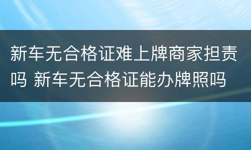 新车无合格证难上牌商家担责吗 新车无合格证能办牌照吗