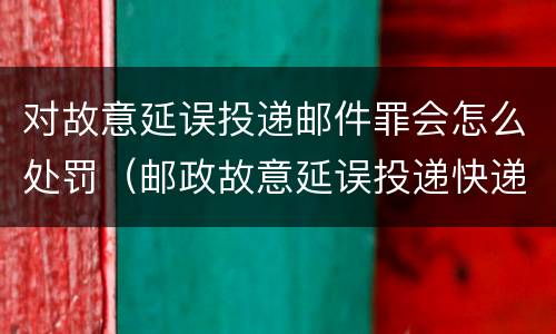 对故意延误投递邮件罪会怎么处罚（邮政故意延误投递快递）