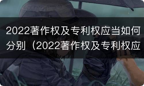 2022著作权及专利权应当如何分别（2022著作权及专利权应当如何分别保护）