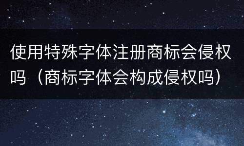 使用特殊字体注册商标会侵权吗（商标字体会构成侵权吗）