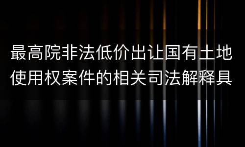 最高院非法低价出让国有土地使用权案件的相关司法解释具体有哪些重要内容