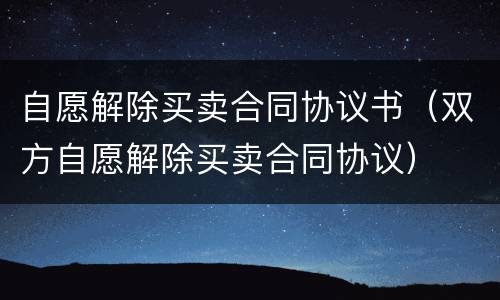 自愿解除买卖合同协议书（双方自愿解除买卖合同协议）