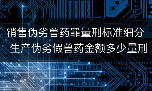 销售伪劣兽药罪量刑标准细分 生产伪劣假兽药金额多少量刑